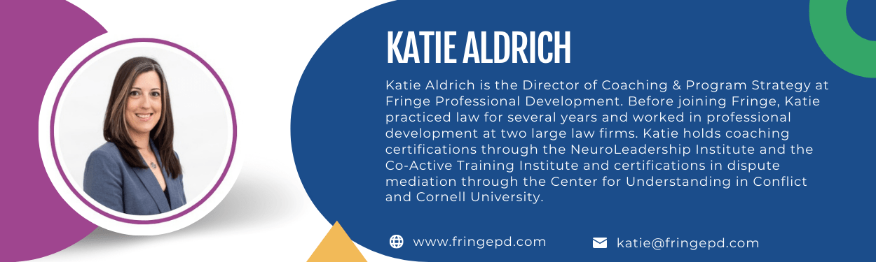 Katie Aldrich is the Director of Coaching & Program Strategy at Fringe Professional Development. Before joining Fringe, Katie practiced law for several years and worked in professional development at two large law firms. Katie holds coaching certifications through the NeuroLeadership Institute and the Co-Active Training Institute and certifications in dispute mediation through the Center for Understanding in Conflict and Cornell University.