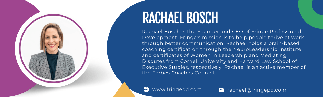 Rachael Bosch is the Founder and CEO of Fringe Professional Development. Fringe's mission is to help people thrive at work through better communication. Rachael holds a brain-based coaching certification through the NeuroLeadership Institute and certificates of Women in Leadership and Mediating Disputes from Cornell University and Harvard Law School of Executive Studies, respectively. Rachael is an active member of the Forbes Coaches Council.